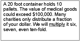 Text Box: A 20 foot container holds 10 pallets. The value of medical goods could exceed $100,000. Many charities only distribute a fraction of your dollar. We will multiply it six, seven, even ten-fold.
