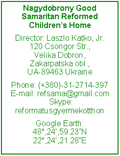 Text Box: Nagydobrony Good Samaritan Reformed Children’s HomeDirector: Laszlo Katko, Jr.120 Csongor Str.,Velika Dobron, Zakarpatska obl., UA-89463 Ukraine Phone: (+380)-31-2714-397 E-mail: refsama@gmail.com  Skype: reformatusgyermekotthon Google Earth:48o,24’,59.23”N22o,24’,21.28”E