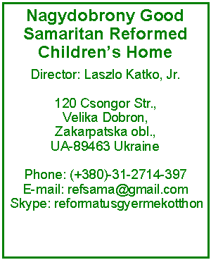 Text Box: Nagydobrony Good Samaritan Reformed Childrens HomeDirector: Laszlo Katko, Jr.120 Csongor Str.,Velika Dobron, Zakarpatska obl., UA-89463 Ukraine Phone: (+380)-31-2714-397 E-mail: refsama@gmail.com  Skype: reformatusgyermekotthon 